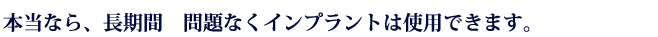 本当なら、長期間　問題なくインプラントは使用できます。